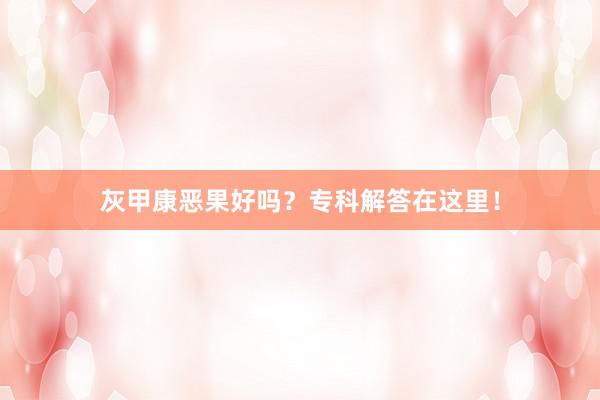 灰甲康恶果好吗？专科解答在这里！