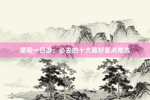 昆明一日游：必去的十大最好景点推选