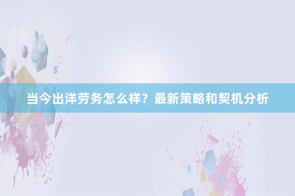 当今出洋劳务怎么样？最新策略和契机分析